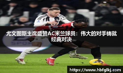 尤文图斯主席盛赞AC米兰球员：伟大的对手铸就经典对决